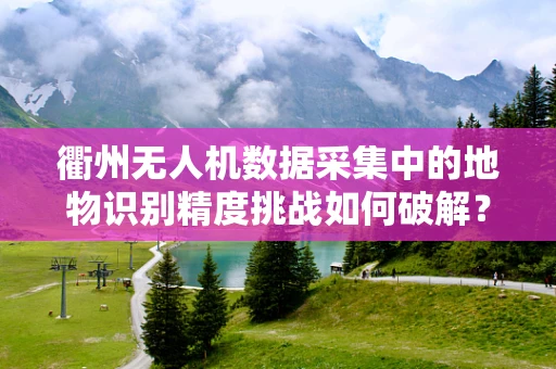 衢州无人机数据采集中的地物识别精度挑战如何破解？