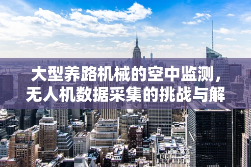 大型养路机械的空中监测，无人机数据采集的挑战与解决方案