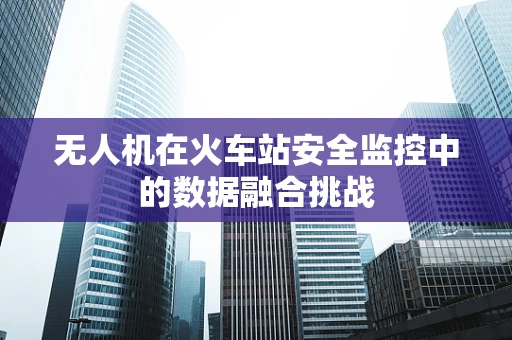 无人机在火车站安全监控中的数据融合挑战