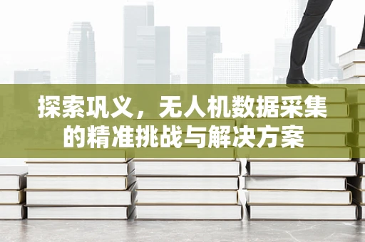 探索巩义，无人机数据采集的精准挑战与解决方案