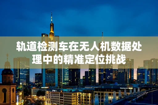 轨道检测车在无人机数据处理中的精准定位挑战