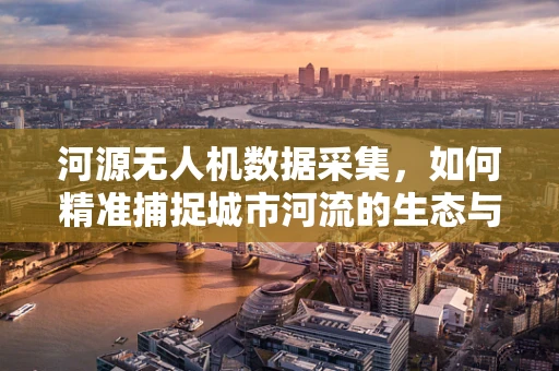 河源无人机数据采集，如何精准捕捉城市河流的生态与水文信息？