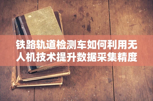 铁路轨道检测车如何利用无人机技术提升数据采集精度？