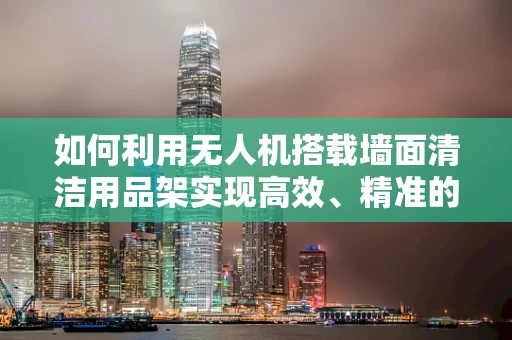 如何利用无人机搭载墙面清洁用品架实现高效、精准的清洁作业？