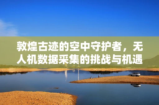 敦煌古迹的空中守护者，无人机数据采集的挑战与机遇？