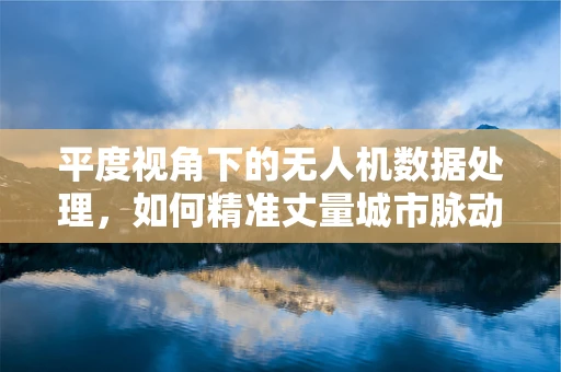 平度视角下的无人机数据处理，如何精准丈量城市脉动？