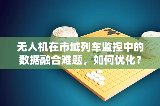 无人机在市域列车监控中的数据融合难题，如何优化？