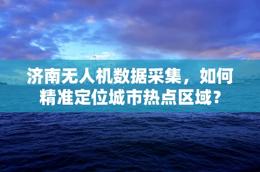 济南无人机数据采集，如何精准定位城市热点区域？