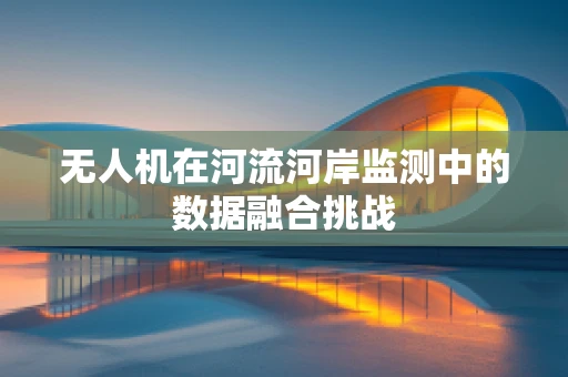 无人机在河流河岸监测中的数据融合挑战
