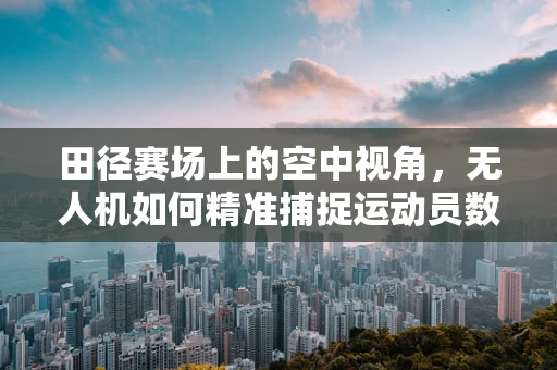 田径赛场上的空中视角，无人机如何精准捕捉运动员数据？