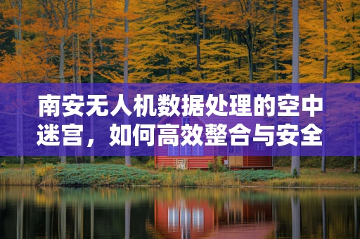 南安无人机数据处理的空中迷宫，如何高效整合与安全传输？