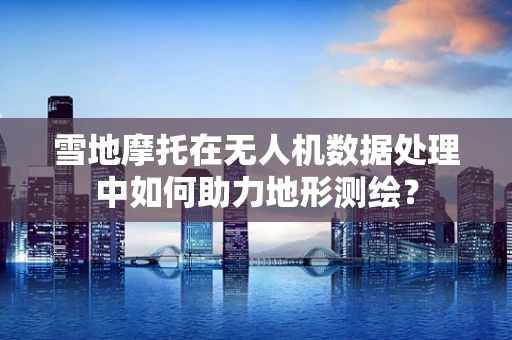 雪地摩托在无人机数据处理中如何助力地形测绘？