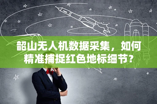 韶山无人机数据采集，如何精准捕捉红色地标细节？