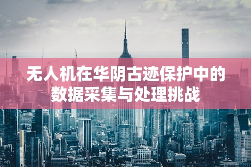 无人机在华阴古迹保护中的数据采集与处理挑战
