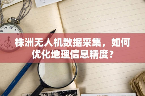 株洲无人机数据采集，如何优化地理信息精度？