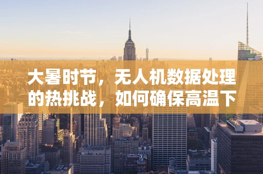 大暑时节，无人机数据处理的热挑战，如何确保高温下的数据准确性与设备安全？