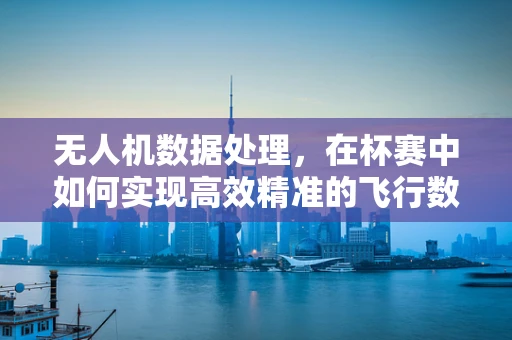 无人机数据处理，在杯赛中如何实现高效精准的飞行数据收集？