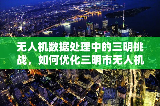 无人机数据处理中的三明挑战，如何优化三明市无人机数据管理？