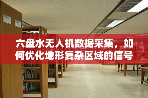 六盘水无人机数据采集，如何优化地形复杂区域的信号传输稳定性？