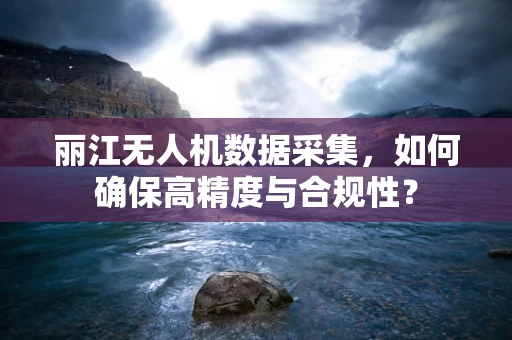 丽江无人机数据采集，如何确保高精度与合规性？