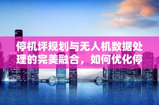 停机坪规划与无人机数据处理的完美融合，如何优化停机区域以提高数据处理效率？