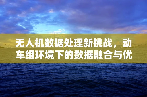 无人机数据处理新挑战，动车组环境下的数据融合与优化