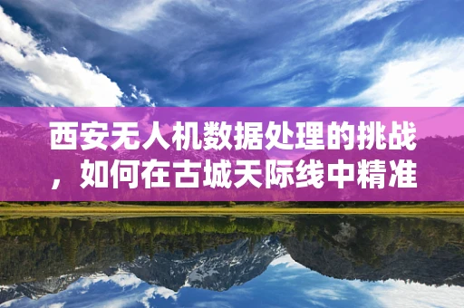 西安无人机数据处理的挑战，如何在古城天际线中精准导航？