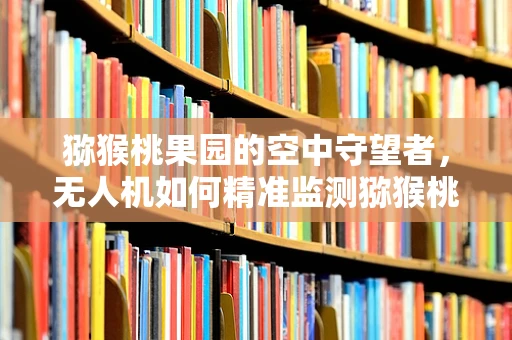 猕猴桃果园的空中守望者，无人机如何精准监测猕猴桃生长？