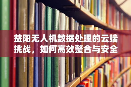 益阳无人机数据处理的云端挑战，如何高效整合与安全传输？