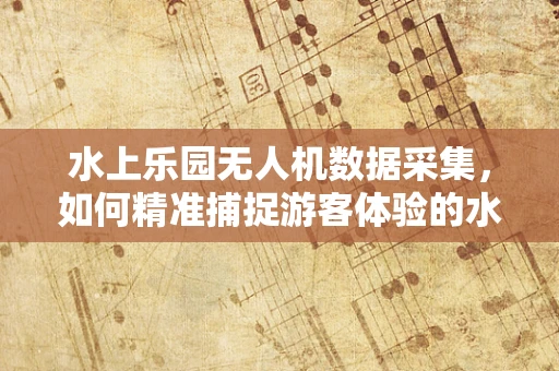 水上乐园无人机数据采集，如何精准捕捉游客体验的水花？