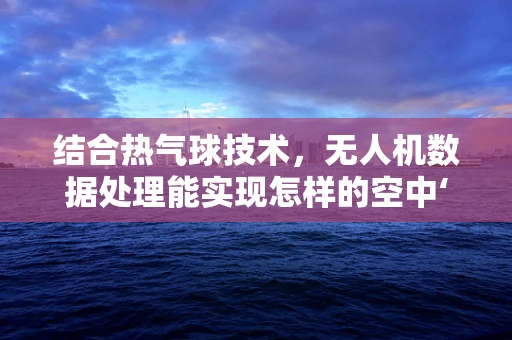 结合热气球技术，无人机数据处理能实现怎样的空中‘热力’升级？