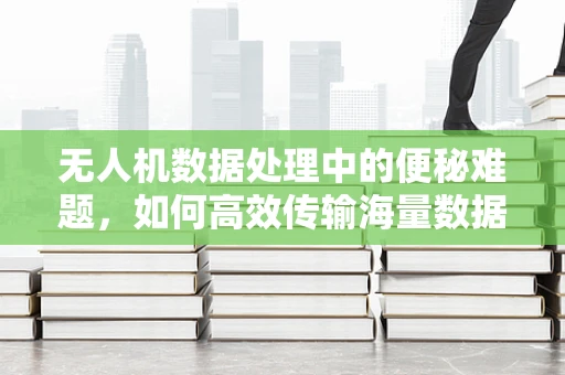 无人机数据处理中的便秘难题，如何高效传输海量数据？