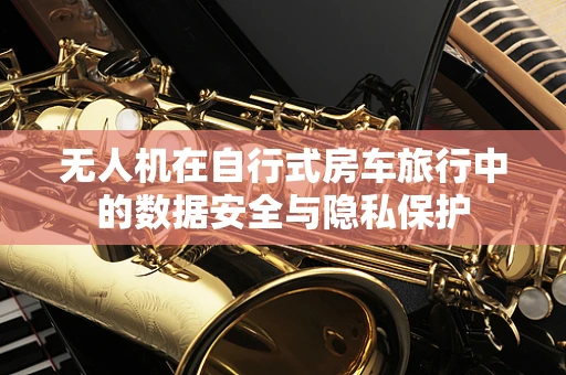 无人机在自行式房车旅行中的数据安全与隐私保护