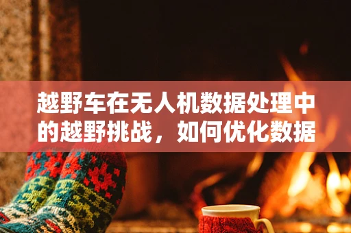 越野车在无人机数据处理中的越野挑战，如何优化数据传输与处理？
