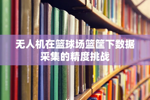 无人机在篮球场篮筐下数据采集的精度挑战