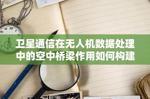 卫星通信在无人机数据处理中的空中桥梁作用如何构建？