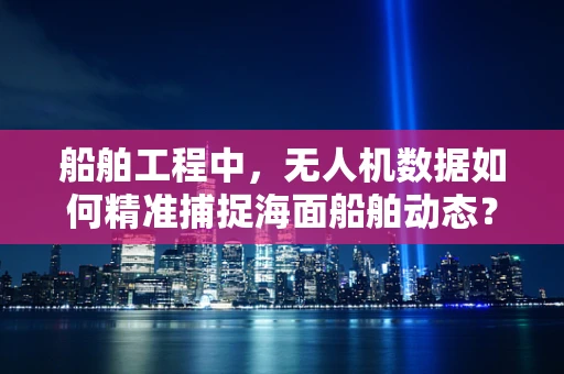 船舶工程中，无人机数据如何精准捕捉海面船舶动态？