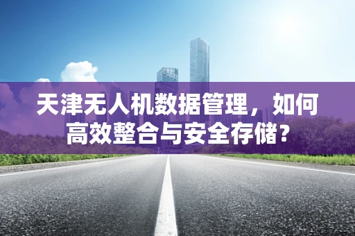 天津无人机数据管理，如何高效整合与安全存储？