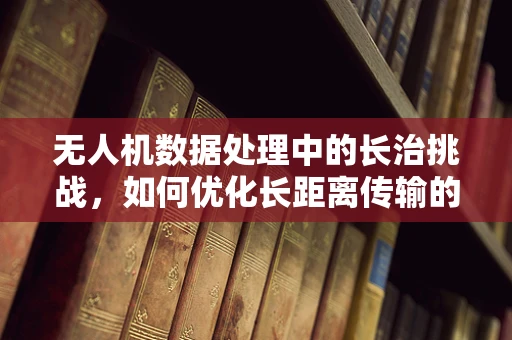 无人机数据处理中的长治挑战，如何优化长距离传输的稳定性和效率？
