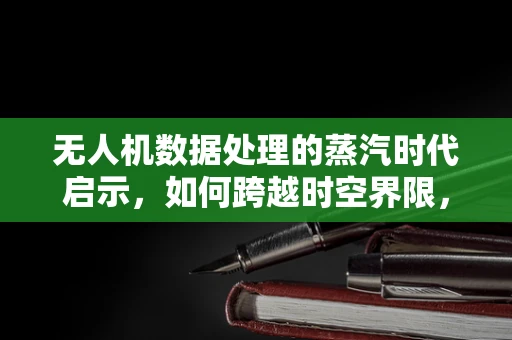无人机数据处理的蒸汽时代启示，如何跨越时空界限，重现历史蒸汽机车轨迹？
