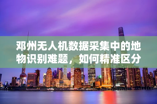 邓州无人机数据采集中的地物识别难题，如何精准区分农田与建筑区？