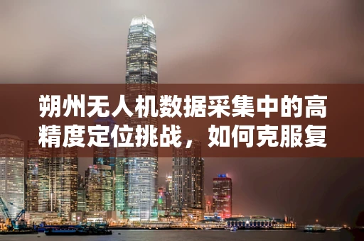 朔州无人机数据采集中的高精度定位挑战，如何克服复杂地形影响？