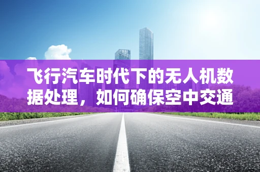 飞行汽车时代下的无人机数据处理，如何确保空中交通的智能协同？