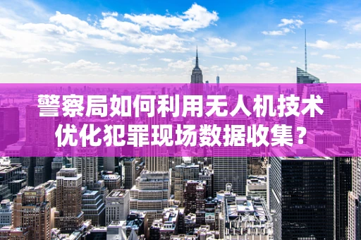 警察局如何利用无人机技术优化犯罪现场数据收集？