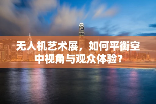 无人机艺术展，如何平衡空中视角与观众体验？