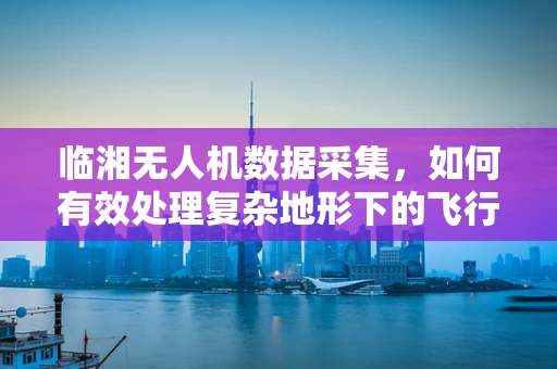 临湘无人机数据采集，如何有效处理复杂地形下的飞行数据？
