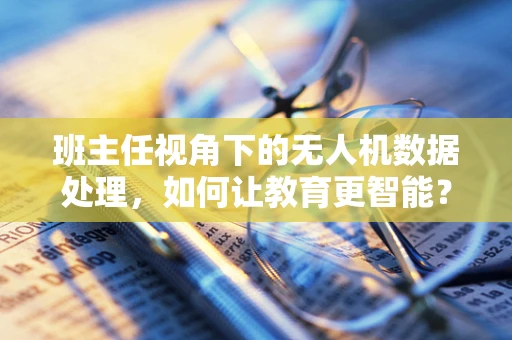 班主任视角下的无人机数据处理，如何让教育更智能？