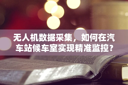 无人机数据采集，如何在汽车站候车室实现精准监控？