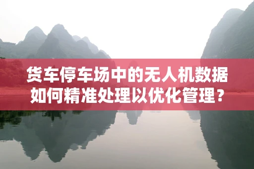 货车停车场中的无人机数据如何精准处理以优化管理？