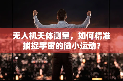 无人机天体测量，如何精准捕捉宇宙的微小运动？